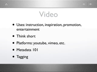 Video
• Uses: instruction, inspiration, promotion,
  entertainment
• Think short
• Platforms: youtube, vimeo, etc.
• Metadata 101
• Tagging
 