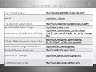Sites worth visiting
The ENGAGE project                          http://globalgrassroots.wordpress.com/

AVAAZ                                       http://avaaz.org/en/

The Accidental Labour Activist              http://www.theaccidentallabouractivist.com/
Social Media For Social Change              http://www.sm4sc.com/
                                            http://www.readwriteweb.com/archives/
How to use social media for social change   how_to_use_social_media_for_social_change.
                                            php
                                            http://www.newyorker.com/reporting/
Malcolm Gladwell on social change online
                                            2010/10/04/101004fa_fact_gladwell
Media and social change - online course     http://mediasocialchange.net/
“Lactivist” Shannon Smith’s site:           http://breastfortheweary.com/

Speak Out on Copyright                      http://www.speakoutoncopyright.ca/


Social Media Case Studies                   http://www.casestudiesonline.com/
 