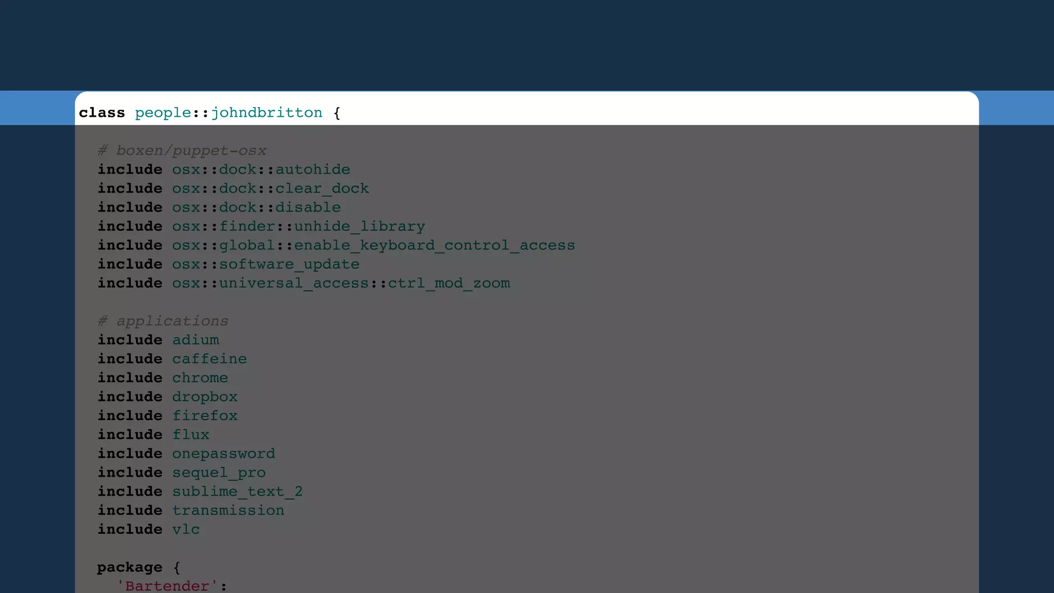 class people::johndbritton {
 
# boxen/puppet-osx
include osx::dock::autohide
include osx::dock::clear_dock
include osx::dock::disable
include osx::finder::unhide_library
include osx::global::enable_keyboard_control_access
include osx::software_update
include osx::universal_access::ctrl_mod_zoom
 
# applications
include adium
include caffeine
include chrome
include dropbox
include firefox
include flux
include onepassword
include sequel_pro
include sublime_text_2
include transmission
include vlc
 
package {
'Bartender':

 