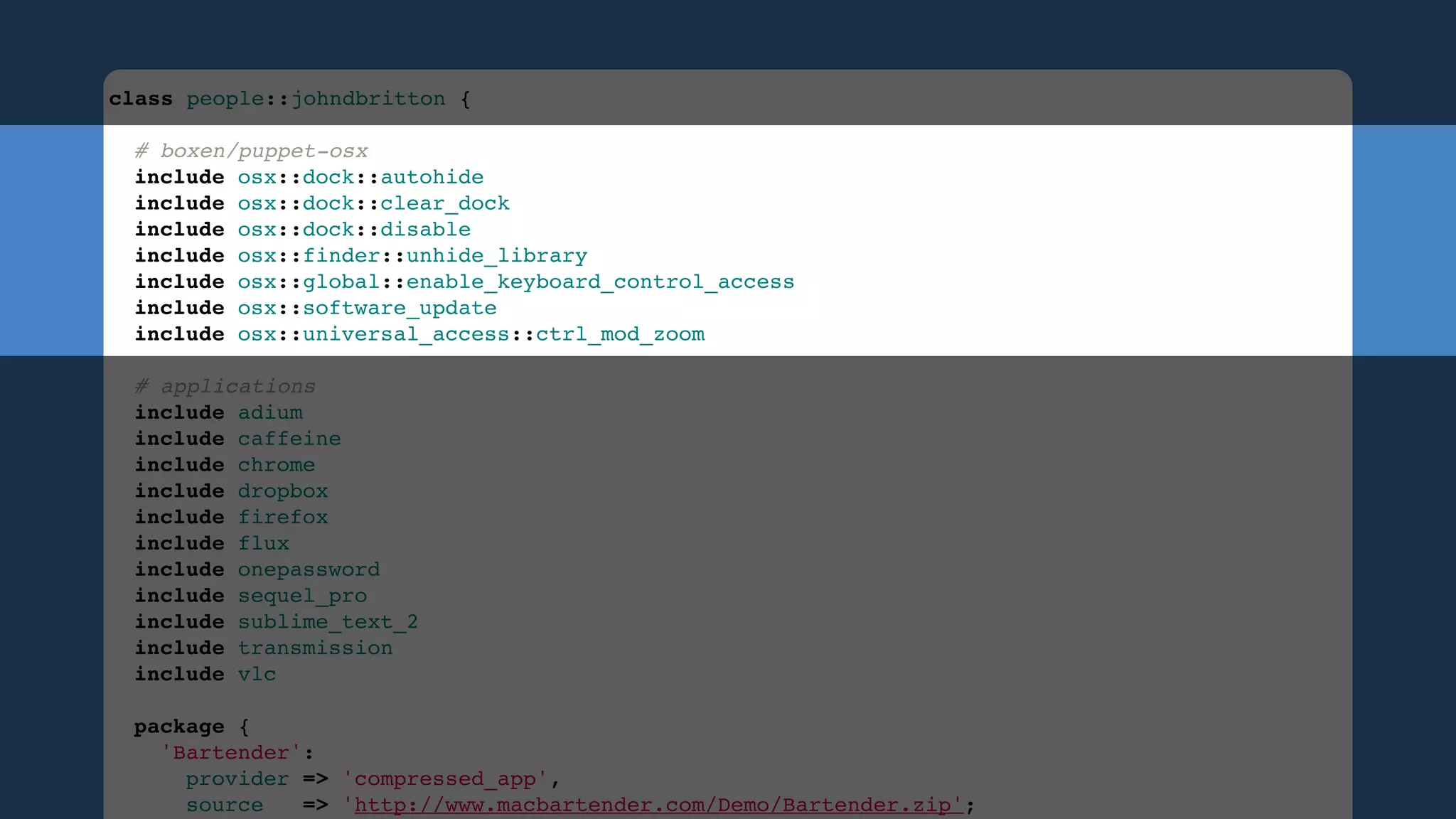 class people::johndbritton {
 
# boxen/puppet-osx
include osx::dock::autohide
include osx::dock::clear_dock
include osx::dock::disable
include osx::finder::unhide_library
include osx::global::enable_keyboard_control_access
include osx::software_update
include osx::universal_access::ctrl_mod_zoom
 
# applications
include adium
include caffeine
include chrome
include dropbox
include firefox
include flux
include onepassword
include sequel_pro
include sublime_text_2
include transmission
include vlc
 
package {
'Bartender':
provider => 'compressed_app',
source
=> 'http://www.macbartender.com/Demo/Bartender.zip';

 
