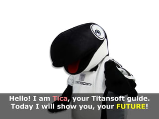 Hello! I am Tica, your Titansoft guide. 
Today I will show you, your FUTURE! 
 