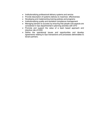 Institutionalizing professional delivery systems and service
Provide description of systems delivery to maximize effectiveness
Developing and implementing training policies and programs
Institutionalizing quality and sanitation compliance management
Managing barriers to success by ensuring that people cost aspects are
considered in Ops departmental in planning activities with CFO
Promote and support the value of a team based approach and
directive role of COO
Define the operational issues and opportunities and develop
agreements relating to Ops transactions and processes deliverables to
tenant partners.
 