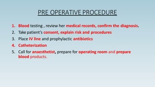 PRE OPERATIVEPROCEDURE
1. Blood testing , review her medical records, confirm the diagnosis.
2. Take patient’s consent, explain risk and procedures
3. Place IV line and prophylactic antibiotics
4. Catheterization
5. Call for anaesthetist, prepare for operating room and prepare
blood products.
 