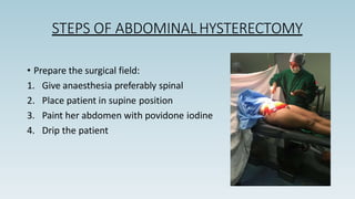 STEPS OF ABDOMINAL HYSTERECTOMY
• Prepare the surgical field:
1. Give anaesthesia preferably spinal
2. Place patient in supine position
3. Paint her abdomen with povidone iodine
4. Drip the patient
 