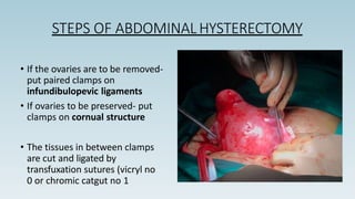 STEPS OF ABDOMINAL HYSTERECTOMY
• If the ovaries are to be removed-
put paired clamps on
infundibulopevic ligaments
• If ovaries to be preserved- put
clamps on cornual structure
• The tissues in between clamps
are cut and ligated by
transfuxation sutures (vicryl no
0 or chromic catgut no 1
 