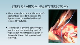 STEPS OF ABDOMINAL HYSTERECTOMY
• Clamps are placed at the Mackenrodt's
ligaments as close to the cervix. The
ligaments are cut on both sides and
replaced by sutures.
• Stab incision is given to cervicovaginal
junction and the remaining vault of
vagina is cut while traction is given to
the cervix. Uterus is inspected and
removed.
 