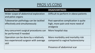 PROS VS CONS
ADVANTAGES DISADVANTAGES
Wider scope of abdominal exploration
and pelvic organs
Difficult to perform in obese patients
Tuboovarian pathology can be tackled
effectively and simultaneously
Post operative complication is quite
high, more pain and more need of
analgesia
Any concurrent surgical procedures can
be performed if needed
More hospital stay
Operation can be done by a relatively
less experienced surgeon with average
skill
More morbidity and mortality risk
compared to vaginal hysterectomy
Presence of abdominal scar
 