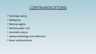 CONTRAINDICATIONS
• Too large uterus
• Nulliparity
• Narrow vagina
• Narrow pubic arch
• Immobile uterus
• adnexa pathology and adhesions
• Sever endometriosis
 