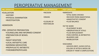 PERIOPERATIVE MANAGEMENT
PRE OPERATIVE INTRA OPERATIVE POST OPERATIVE
•EVALUATION
•HISTORY
•PHYSICAL EXAMINATION
•INVESTIGATION
•ADMISSION
•PRE- OPERATIVE PREPARATION
•COUNSELLING AND INFORMED CONSENT
•PREPARATION OF BOWEL
•DIET
•NIGHT SEDATION
•LOCAL ANTISEPTIC CARE
•MORNING MEDICATION
•PROPHYLACTIC ANTIBIOTIC
•THROMBOPROPHYLAXIS
•INCISION
•DRAINS
•CLOSURE OF
PERITONEUM
•IMMEDIATE
•VITAL SIGNS CHECKED
•RECOVER FROM ANAESTHESIA
•ANAESTHETIST CONSENT
•FLUID BALANCE
•IN THE WARD
•PLACEMENT IN BED
•OBSERVATION OF VITALS
•FLUID REPLACEMENT
•PAIN CONTROL & ANTIBIOTICS
•BLADDER CARE
•MOBILIZATION
•DISCHARGE
•ADVICES (REST, AVOID COITUS,
FOLLOW UP AFTER 6 WEEKS OR
EARLIER IF THERE’S COMPLICATION)
 