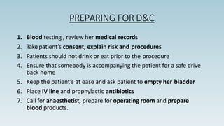 PREPARING FOR D&C
1. Blood testing , review her medical records
2. Take patient’s consent, explain risk and procedures
3. Patients should not drink or eat prior to the procedure
4. Ensure that somebody is accompanying the patient for a safe drive
back home
5. Keep the patient’s at ease and ask patient to empty her bladder
6. Place IV line and prophylactic antibiotics
7. Call for anaesthetist, prepare for operating room and prepare
blood products.
 