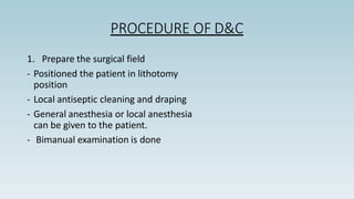 PROCEDURE OF D&C
1. Prepare the surgical field
- Positioned the patient in lithotomy
position
- Local antiseptic cleaning and draping
- General anesthesia or local anesthesia
can be given to the patient.
- Bimanual examination is done
 