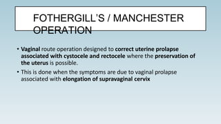 • Vaginal route operation designed to correct uterine prolapse
associated with cystocele and rectocele where the preservation of
the uterus is possible.
• This is done when the symptoms are due to vaginal prolapse
associated with elongation of supravaginal cervix
FOTHERGILL’S / MANCHESTER
OPERATION
 