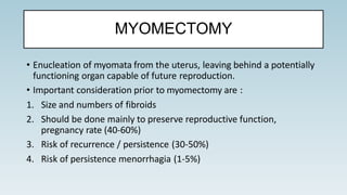 MYOMECTOMY
• Enucleation of myomata from the uterus, leaving behind a potentially
functioning organ capable of future reproduction.
• Important consideration prior to myomectomy are :
1. Size and numbers of fibroids
2. Should be done mainly to preserve reproductive function,
pregnancy rate (40-60%)
3. Risk of recurrence / persistence (30-50%)
4. Risk of persistence menorrhagia (1-5%)
 