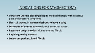 INDICATIONS FOR MYOMECTOMY
• Persistent uterine bleeding despite medical therapy with excessive
pain and pressure symptoms
• Size >12 weeks, in woman desirous to have a baby
• Distortion of uterine cavity without any other cause
• Recurrent pregnancy loss due to uterine fibroid
• Rapidly growing myoma
• Subserous pedunculated fibroid
 