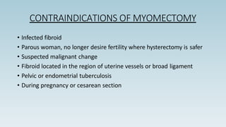 CONTRAINDICATIONS OF MYOMECTOMY
• Infected fibroid
• Parous woman, no longer desire fertility where hysterectomy is safer
• Suspected malignant change
• Fibroid located in the region of uterine vessels or broad ligament
• Pelvic or endometrial tuberculosis
• During pregnancy or cesarean section
 