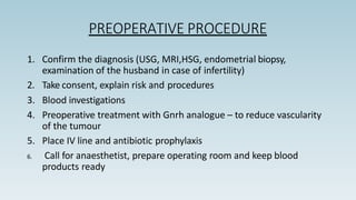 PREOPERATIVE PROCEDURE
1. Confirm the diagnosis (USG, MRI,HSG, endometrial biopsy,
examination of the husband in case of infertility)
2. Take consent, explain risk and procedures
3. Blood investigations
4. Preoperative treatment with Gnrh analogue – to reduce vascularity
of the tumour
5. Place IV line and antibiotic prophylaxis
6. Call for anaesthetist, prepare operating room and keep blood
products ready
 