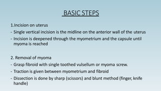 BASIC STEPS
1.Incision on uterus
- Single vertical incision is the midline on the anterior wall of the uterus
- Incision is deepened through the myometrium and the capsule until
myoma is reached
2. Removal of myoma
- Grasp fibroid with single toothed vulsellum or myoma screw.
- Traction is given between myometrium and fibroid
- Dissection is done by sharp (scissors) and blunt method (finger, knife
handle)
 