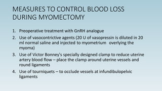 MEASURES TO CONTROL BLOOD LOSS
DURING MYOMECTOMY
1. Preoperative treatment with GnRH analogue
2. Use of vasocontrictive agents (20 U of vasopressin is diluted in 20
ml normal saline and injected to myometrium overlying the
myoma)
3. Use of Victor Bonney's specially designed clamp to reduce uterine
artery blood flow – place the clamp around uterine vessels and
round ligaments
4. Use of tourniquets – to occlude vessels at infundibulopelvic
ligaments
 