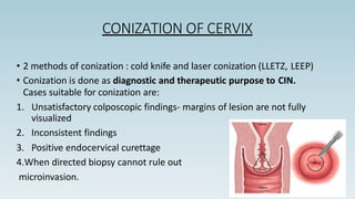 CONIZATION OF CERVIX
• 2 methods of conization : cold knife and laser conization (LLETZ, LEEP)
• Conization is done as diagnostic and therapeutic purpose to CIN.
Cases suitable for conization are:
1. Unsatisfactory colposcopic findings- margins of lesion are not fully
visualized
2. Inconsistent findings
3. Positive endocervical curettage
4.When directed biopsy cannot rule out
microinvasion.
 