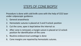 STEPS OF CONE BIOPSY
Procedure is done with cold knife cone with the help of CO2 laser
under colposcopic guidance.
1. General anaesthesia
2. Hemostatic sutures is placed at 3 and 9 oclock position
3. Cut the cone, apex is kept below the internal os
4. After cone is removed, a margin suture is placed at 12 oclock
position for identification of the cone
5. Routine endocervical curettage is done
6. Cone margins are repaired by hemostatic sutures.
 
