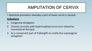• Operative procedure whereby a part of lower cervix is excised.
Indications
1. Congenital elongation
2. Chronic cervicitis with hypertrophied cervix (not relived by
conventional therapy)
3. As a component part of Fothergill’s to rectify the supravaginal
elongation.
AMPUTATION OF CERVIX
 