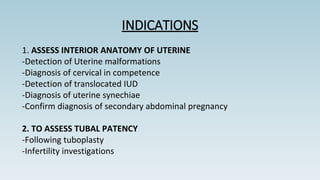 INDICATIONS
1. ASSESS INTERIOR ANATOMY OF UTERINE
-Detection of Uterine malformations
-Diagnosis of cervical in competence
-Detection of translocated IUD
-Diagnosis of uterine synechiae
-Confirm diagnosis of secondary abdominal pregnancy
2. TO ASSESS TUBAL PATENCY
-Following tuboplasty
-Infertility investigations
 