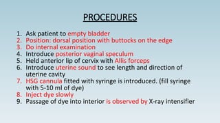 PROCEDURES
1. Ask patient to empty bladder
2. Position: dorsal position with buttocks on the edge
3. Do internal examination
4. Introduce posterior vaginal speculum
5. Held anterior lip of cervix with Allis forceps
6. Introduce uterine sound to see length and direction of
uterine cavity
7. HSG cannula fitted with syringe is introduced. (fill syringe
with 5-10 ml of dye)
8. Inject dye slowly
9. Passage of dye into interior is observed by X-ray intensifier
 