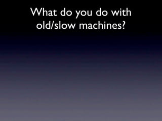 What do you do with
old/slow machines?
 