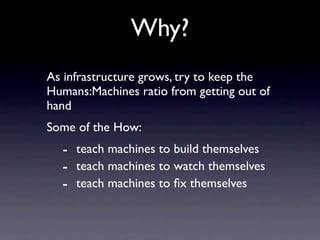Why?
As infrastructure grows, try to keep the
Humans:Machines ratio from getting out of
hand
Some of the How:
  - teach machines to build themselves
  - teach machines to watch themselves
  - teach machines to ﬁx themselves
 