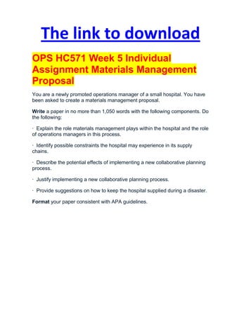 The link to download
OPS HC571 Week 5 Individual
Assignment Materials Management
Proposal
You are a newly promoted operations manager of a small hospital. You have
been asked to create a materials management proposal.

Write a paper in no more than 1,050 words with the following components. Do
the following:

· Explain the role materials management plays within the hospital and the role
of operations managers in this process.

· Identify possible constraints the hospital may experience in its supply
chains.

· Describe the potential effects of implementing a new collaborative planning
process.

· Justify implementing a new collaborative planning process.

· Provide suggestions on how to keep the hospital supplied during a disaster.

Format your paper consistent with APA guidelines.
 