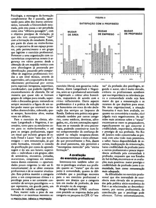 Psicologia, a mensagem da formação
complementar lhe é passada, apon-
tando para além dos muros universi-
tários, tornando a Universidade esva-
ziada, pois esta passa a ser percebida
como uma "efêmera passagem", com
o objetivo precípuo de titulação, já
que não tem compromisso "real"
com a formação do estudante. Existe,
por parte do aluno ou recém-forma¬
do, a expectativa de um espaço prote-
tor, pelo pertencimento a um grupo
que legitime o exercício profissional.
Pertencer a uma organização com ca-
racterísticas corporativas remete à se-
gurança em vários pontos: desde a
obtenção de um respaldo teórico com
uma abordagem já procurada por
identificação; passando pelo compar-
tilhar de angústias profissionais vivi-
das a um nível técnico, através de
supervisões; até a expectativa de reco-
nhecimento profissional por certos
pares especiais (terapeuta, supervisor,
coordenador), que poderão significar
encaminhamento de clientela. De tal
maneira que quase não se formam
grupos de colegas para estudo, super-
visão e discussões gerais: tornando-se
sempre necessário a figura de um sa-
ber-poder maior que orientará os tra-
balhos desenvolvidos, cobrando, qua-
se sempre, honorários altos, muitas
vezes em dólares.
Para o exercício da clínica, afir-
mam Langenbach e Negreiros, é ne-
cessário, tanto para os estudantes co-
mo para os recém-formados, e até
para os antigos profissionais, seguir
um ritual que incluirá: grupos de es-
tudo Freud e Lacan "sine que non";
estágios — sem remuneração, já que
estão formados, restando o consolo
da gratificação por conta da aprendi-
zagem e do seu uso futuro; supervi-
sões — individuais e em grupos; além
de seminários, encontros, jornadas,
maratonas, congressos em número
nunca dantes existentes — oportuni-
dades pouco exigentes (a não ser fi-
nanceiramente) de se obter contatos
profissionais e de se mostrar atualiza-
ção. Esta prática mantém a categoria
presa a um compromisso elitista e o
psicólogo passa a ser constante con-
sumidor de serviços psicológicos — o
que representa, em grande parte, um
mercado de trabalho autofágico.
Para manter todo o peso de sua
formação e as incertezas inerentes ao
exercício liberal, sem garantias traba-
lhistas, dizem Langenbach e Negrei-
ros, sente-se o profissional autorizado
e legitimado a cobrar altos honorá-
rios, reajustáveis de acordo com o
ritmo inflacionário. Outro aspecto
problemático é a prática da redução
de honorários em troca da não decla-
ração dos serviços ao Imposto de
Renda. Embora esta prática seja gene-
ralizada também por outras catego-
rias, como médicos, dentistas, advo-
gados, etc, ela tem conotações especí-
ficas em se tratando de uma psicote-
rapia, podendo constituir-se num fa-
tor comprometedor da confiança de-
sejável na relação terapeuta-cliente.
As autoras terminam o texto afirman-
do que provavelmente o País, diante
do atual panorama, não permitirá a
"recompensa merecida" pela "eterna
formação".
A avaliação
do exercício profissional
Interessou-nos também saber co-
mo os psicólogos avaliam sua profis-
são quanto ao "status" que ela tem
junto à comunidade; quanto às difi-
culdades que o psicólogo encontra
para o seu exercício profissional e
quanto aos desejos que a categoria
tem em mudar de profissão, de área
de atuação ou de emprego.
Borges-Andrade (1988) analisou
com precisão as respostas dadas pela
categoria na pesquisa do CFP. O "sta-
tus" da profissão dos psicólogos, se-
gundo o autor, não é muito elevado,
embora os profissionais acreditem
que sua importância ou relevância pa-
ra a comunidade ainda seja bem
maior do que a remuneração e os
recursos de que dispõem para atuar.
Na área organizacional, a situação
financeira é mais bem avaliada, en-
quanto na comunitária e escolar, ela é
julgada mais negativamente. As opi-
niões mais otimistas sobre o "status"
encontram-se entre os pesquisadores,
especificamente no que concerne à
credibilidade, importância, relevância
e prestígio de sua profissão. No Rio
de Janeiro estão concentradas as pes-
soas com uma visão mais pessimista,
a saber: baixa disponibilidade de re-
cursos, inadequação da remuneração,
baixa credibilidade da profissão junto
a outros profissionais e pouca impor-
tância atribuída pela comunidade à
profissão; enquanto que nos Estados
do Sul doPaís, encontram-se as avalia-
ções mais positivas: maior prestígio e
credibilidade da profissão junto à co-
munidade, bem como remuneração
mais adequada.
As dificuldades no exercício profis-
sional que têm intensidade de ocor-
rência mais elevada são as provoca-
das pela política sócio-econômica do
País e as relacionadas ao desconheci-
mento, por outros profissionais, da
contribuição que o psicólogo pode
oferecer. Talvez sintomaticamente,
 