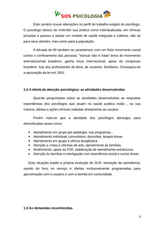 SOS PSICOLOGIA
Este cenário trouxe alterações no perfil de trabalho exigido do psicólogo.
O psicólogo deixou de entender sua prática como individualizada, em clínicas
privadas e passou a adotar um modelo de saúde integrada e coletiva, não só
para seus clientes, mas como para a população.
A década de 90 também se caracterizou com um forte movimento social
contra o confinamento das pessoas: ”trancar não é tratar”,lema do movimento
antimanicomial brasileiro, ganha força internacional, apoio do congresso
brasileiro, luta dos profissionais da área, de usuários, familiares. Conseguiu-se
a aprovação da lei em 2001.
1.2 A oferta da atenção psicológica: as atividades desenvolvidas
Quando perguntadas sobre as atividades desenvolvidas as respostas
espontâneas dos psicólogos que atuam na saúde publica estão , na sua
maioria, afeitas a ações clínicas voltadas diretamente ao usuário.
Porém nota-se que a atividade dos psicólogos abrangeu para
diversificadas áreas como:
 Atendimento em grupo por patologia, nos programas...
 Atendimento individual, comunitário, domiciliar, terapia breve.
 Atendimento em grupo e oficina terapêutica
 Atenção a crises e oficinas de arte, atendimento às famílias.
 Acolhimento, apoio ao PSF, viabilização de atendimento extramuros.
 Atenção às famílias e interligação com assistência social e outras áreas
Esta situação expõe a própria evolução do SUS: transição da assistência,
saindo do foco no serviço e ofertas exclusivamente programadas para
aproximação com o usuário e com a família em comunidade.
1.3 As demandas reconhecidas
3
 