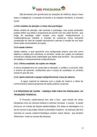 SOS PSICOLOGIA
São demandas com grande peso as situações de violência, abuso, maus
tratos e negligência, a proteção da família e as relações familiares, a inclusão
social.
1.4 Os modelos de atenção e o fazer dos psicólogos
Neste modelo de atenção, não somente a psicologia, mas outras profissões
podiam definir sua oferta e programá-la de acordo com seu saber técnico , que
exige do psicólogo saber compor uma equipe multiprofissional e
multidisciplinar,que trabalhe a inclusão do usuário,se inclua buscando
constituição de rede de cuidado intersetorial e permita a invasão de seu fazer
clinico pelas necessidades do sujeito.
1.5 A saúde coletiva
Saúde coletiva, o qual apresenta uma configuração própria, pois tem como
objetivo a relação dos indivíduos no território, sendo seu sujeito um individuo
inserido,em relação,nesta coletividade que habita este território . Seu processo
de trabalho é necessariamente multiprofissional.
1.5.1. Clínica ampliada: do sujeito em relação
A clínica ampliada leva em conta toda a interação, o conflito e o convívio, todo
o entorno do paciente, mobilizando para a busca de resultados no contexto
social em que ele vive.
1.5.2. Apoio matricial e equipe multiprofissional: troca de saberes
O apoio matricial se relaciona com a noção de matriz,é a oferta de
conhecimentos,saberes,propostas de ações,práticas conjuntas.
2 O PROCESSO DE SAÚDE – DOENÇA CMO FOCO DA PSICOLOGIA: AS
TRADIÇÕES TEÓRICAS.
O Processo saúde-doença tem sido o foco para estudo de varias
disciplinas como as ciências medicas e ciências humanas e sociais . A saúde
tornou-se um campo de disputa epistemológica. Em todas as abordagens o q
há em comum é que todas criticam o biomédico moderno. As doenças não tem
somente as causas anátomo-fisiologica existem outros fatores que também
influenciam muito as cousas das doenças.
4
 