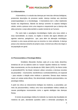 SOS PSICOLOGIA
2.1 A Biomedicina
A biomedicina, é o estudo das doenças por meio das ciências biológicas,
produzindo descrições do processo saúde- doença restritas aos domínios
anatomopatológico e a microbiologia. A biomedicina tem o olhar totalmente
focado nos diagnósticos, falando da doença somente no aspecto biológico
celular, vendo a pessoa como uma maquina e esquecendo que a doença não
afeta somente o corpo afeta também a saúde mental do ser humano.
Por outro lado o paradigma microbiológico impõe uma nova ordem a
essa racionalidade. os corpos, os órgãos e tecidos são agora afetados por
agentes externos, patogênicos que, para além da alteração morfológica,
remetem a uma causa primeira que se encontra no meio ambiente. A doença
possui uma natureza estranha do próprio corpo, invisível aos olhos dos leigos e
da população em geral.
2.2 Psicossomática e Psicologia Médica
Groddeck, Alexander, Dunbar, cada um a seu modo, desenhou
tentativas de unir os saberes sobre os “corpos” àqueles relativos às “mentes”.
Mais recentemente, em fins da década de 1950, Balint (1975). No Reino Unido
e perestrello(1974). No Brasil, tentaram utilizar conceitos e técnicas oriundos
da psicanálise – inconsciente, transferência e contratransferência, em especial
– para estudar a relação entre médicos e pacientes. Dessas duas matrizes
nasce um campo ainda difuso. Ora denominado medicina psicossomática, ora
psicologia médica.
A partir da critica ao reducionismo biológico da medicina, a psicanálise, por
meio da psicossomática, instituiu uma nova racionalidade médica voltada as
causas psicológicas inconscientes como o agente etiológico das doenças
físicas.
O ensino da psicologia médica foi instituído na maioria das faculdades de
medicina do país, abordando questões sobre a dimensão psicológica da
5
 