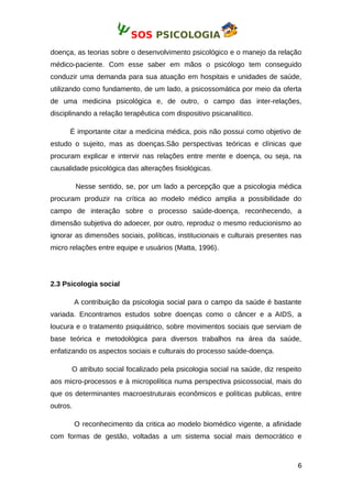SOS PSICOLOGIA
doença, as teorias sobre o desenvolvimento psicológico e o manejo da relação
médico-paciente. Com esse saber em mãos o psicólogo tem conseguido
conduzir uma demanda para sua atuação em hospitais e unidades de saúde,
utilizando como fundamento, de um lado, a psicossomática por meio da oferta
de uma medicina psicológica e, de outro, o campo das inter-relações,
disciplinando a relação terapêutica com dispositivo psicanalítico.
É importante citar a medicina médica, pois não possui como objetivo de
estudo o sujeito, mas as doenças.São perspectivas teóricas e clínicas que
procuram explicar e intervir nas relações entre mente e doença, ou seja, na
causalidade psicológica das alterações fisiológicas.
Nesse sentido, se, por um lado a percepção que a psicologia médica
procuram produzir na crítica ao modelo médico amplia a possibilidade do
campo de interação sobre o processo saúde-doença, reconhecendo, a
dimensão subjetiva do adoecer, por outro, reproduz o mesmo reducionismo ao
ignorar as dimensões sociais, políticas, institucionais e culturais presentes nas
micro relações entre equipe e usuários (Matta, 1996).
2.3 Psicologia social
A contribuição da psicologia social para o campo da saúde é bastante
variada. Encontramos estudos sobre doenças como o câncer e a AIDS, a
loucura e o tratamento psiquiátrico, sobre movimentos sociais que serviam de
base teórica e metodológica para diversos trabalhos na área da saúde,
enfatizando os aspectos sociais e culturais do processo saúde-doença.
O atributo social focalizado pela psicologia social na saúde, diz respeito
aos micro-processos e à micropolítica numa perspectiva psicossocial, mais do
que os determinantes macroestruturais econômicos e políticas publicas, entre
outros.
O reconhecimento da critica ao modelo biomédico vigente, a afinidade
com formas de gestão, voltadas a um sistema social mais democrático e
6
 