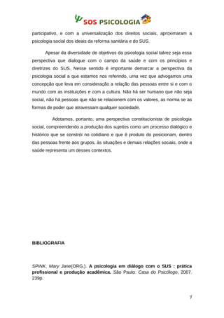 SOS PSICOLOGIA
participativo, e com a universalização dos direitos sociais, aproximaram a
psicologia social dos ideais da reforma sanitária e do SUS.
Apesar da diversidade de objetivos da psicologia social talvez seja essa
perspectiva que dialogue com o campo da saúde e com os princípios e
diretrizes do SUS. Nesse sentido é importante demarcar a perspectiva da
psicologia social a que estamos nos referindo, uma vez que advogamos uma
concepção que leva em consideração a relação das pessoas entre si e com o
mundo com as instituições e com a cultura. Não há ser humano que não seja
social, não há pessoas que não se relacionem com os valores, as norma se as
formas de poder que atravessam qualquer sociedade.
Adotamos, portanto, uma perspectiva constitucionista de psicologia
social, compreendendo a produção dos sujeitos como um processo dialógico e
histórico que se constrói no cotidiano e que é produto do posicionam, dentro
das pessoas frente aos grupos, às situações e demais relações sociais, onde a
saúde representa um desses contextos.
BIBLIOGRAFIA
SPINK, Mary Jane(ORG.). A psicologia em diálogo com o SUS : prática
profissional e produção acadêmica. São Paulo: Casa do Psicólogo, 2007.
239p.
7
 