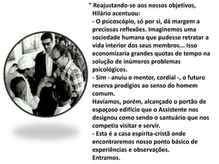 " Reajustando-se aos nossos objetivos, 
Hilário acentuou: 
- O psicoscópio, só por si, dá margem a 
preciosas reflexões. Imaginemos uma 
sociedade humana que pudesse retratar a 
vida interior dos seus membros... Isso 
economizaria grandes quotas de tempo na 
solução de inúmeros problemas 
psicológicos. 
- Sim - anuiu o mentor, cordial -, o futuro 
reserva prodígios ao senso do homem 
comum. 
Havíamos, porém, alcançado o portão de 
espaçoso edifício que o Assistente nos 
designou como sendo o santuário que nos 
competia visitar e servir. 
- Esta é a casa espírita-cristã onde 
encontraremos nosso ponto básico de 
experiências e observações. 
Entramos. 
 