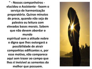 " - Nossos companheiros - 
elucidou o Assistente - fazem o 
serviço de harmonização 
preparatória. Quinze minutos 
de prece, quando não seja de 
palestra ou leitura com 
elevadas bases morais. Sabem 
que não devem abordar o 
mundo 
espiritual sem a atitude nobre 
e digna que lhes outorgará a 
possibilidade de atrair 
companhias edificantes e, por 
esse motivo, não comparece 
aqui sem trazer ao campo que 
lhes é invisível as sementes do 
melhor que possuem. 
 