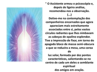 " O Assistente armou o psicoscópio e, 
depois de ligeira análise, 
recomendou-nos a observação. 
(...) 
Detive-me na contemplação dos 
companheiros encarnados que agora 
apareciam mais estreitamente 
associados entre si, pelos vastos 
círculos radiantes que lhes nimbavam 
as cabeças de opalino esplendor. 
Tive a impressão de fixar, em torno do 
apagado bloco de massa semi-obscura 
a que se reduzira a mesa, uma coroa 
de 
luz solar, formada por dez pontos 
característicos, salientando-se no 
centro de cada um deles o semblante 
espiritual 
dos amigos em oração. 
 