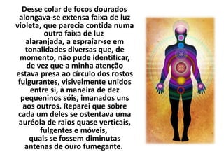 Desse colar de focos dourados 
alongava-se extensa faixa de luz 
violeta, que parecia contida numa 
outra faixa de luz 
alaranjada, a espraiar-se em 
tonalidades diversas que, de 
momento, não pude identificar, 
de vez que a minha atenção 
estava presa ao círculo dos rostos 
fulgurantes, visivelmente unidos 
entre si, à maneira de dez 
pequeninos sóis, imanados uns 
aos outros. Reparei que sobre 
cada um deles se ostentava uma 
auréola de raios quase verticais, 
fulgentes e móveis, 
quais se fossem diminutas 
antenas de ouro fumegante. 
 