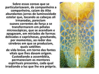 Sobre essas coroas que se 
particularizavam, de companheiro a 
companheiro, caíam do Alto 
abundantes jorros de luminosidade 
estelar que, tocando as cabeças ali 
irmanadas, pareciam 
suaves correntes de força a se 
transformarem em pétalas 
microscópicas, que se acendiam e 
apagavam, em miríades de formas 
delicadas e caprichosas, gravitando, 
por momentos, ao redor dos 
cérebros em que se produziam, 
quais satélites 
de vida breve, em torno das fontes 
vitais que lhes davam origem. 
Custodiando a assembléia, 
permaneciam os mentores 
espirituais presentes, cada qual 
irradiando a luz que lhe era própria. 
 