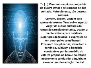 " - (...) Vemo-nos aqui na companhia 
de quatro irmãs e seis irmãos de boa-vontade. 
Naturalmente, são pessoas 
comuns. 
Comem, bebem, vestem-se e 
apresentam-se na Terra sob o aspecto 
vulgar de outras criaturas do 
ramerrão carnal; no entanto, trazem a 
mente voltada para os ideais 
superiores da fé ativa, a expressar-se 
em amor pelos semelhantes. 
Procuram disciplinar-se, exercitam a 
renúncia, cultivam a bondade 
constante e, por intermédio do 
esforço próprio no bem e no estudo 
nobremente conduzido, adquiriram 
elevado teor de radiação mental. 
 