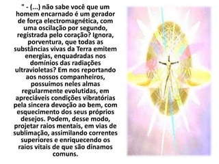 " - (...) não sabe você que um 
homem encarnado é um gerador 
de força electromagnética, com 
uma oscilação por segundo, 
registrada pelo coração? Ignora, 
porventura, que todas as 
substâncias vivas da Terra emitem 
energias, enquadradas nos 
domínios das radiações 
ultravioletas? Em nos reportando 
aos nossos companheiros, 
possuímos neles almas 
regularmente evolutidas, em 
apreciáveis condições vibratórias 
pela sincera devoção ao bem, com 
esquecimento dos seus próprios 
desejos. Podem, desse modo, 
projetar raios mentais, em vias de 
sublimação, assimilando correntes 
superiores e enriquecendo os 
raios vitais de que são dínamos 
comuns. 
 