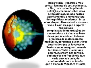 Raios vitais? - redargüiu meu 
colega, faminto de esclarecimento. 
- Sim, para maior limpidez da 
definição, chamemos-lhes raios 
ectoplásmicos, unindo nossos 
apontamentos à nomenclatura 
dos espiritistas modernos. Esses 
raios são peculiares a todos os seres 
vivos. É com eles que a lagarta 
realiza suas 
complicadas demonstrações de 
metamorfose e é ainda na base 
deles que se efetuam todos os 
processos de materialização 
mediúnica, porquanto os sensitivos 
encarnados que os favorecem 
libertam essas energias com mais 
facilidade. Todas as criaturas, 
porém, guardam-nas consigo, 
emitindo-as em freqüência que 
varia em cada uma, de 
conformidade com as tarefas 
que o Plano de Vida lhes assinala. 
 