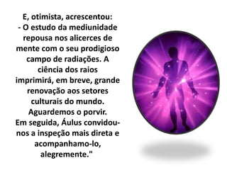 E, otimista, acrescentou: 
- O estudo da mediunidade 
repousa nos alicerces de 
mente com o seu prodigioso 
campo de radiações. A 
ciência dos raios 
imprimirá, em breve, grande 
renovação aos setores 
culturais do mundo. 
Aguardemos o porvir. 
Em seguida, Áulus convidou-nos 
a inspeção mais direta e 
acompanhamo-lo, 
alegremente." 
 