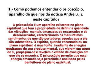 1.- Como podemos entender o psicoscópio, 
aparelho de que nos dá notícia André Luiz, 
neste capítulo? 
O psicoscópio é um aparelho existente no plano 
espiritual que tem a propriedade de definir a qualidade 
das vibrações mentais emanadas de encarnados e de 
desencarnados, caracterizando os mais íntimos 
sentimentos de que são portadores aqueles que a ele 
são submetidos. O espírito, quando encarnado ou no 
plano espiritual, é uma fonte irradiante de energias 
resultantes do seu produto mental, que vibram em torno 
de si, propagam-se e revelam o estado de evolução em 
que ele se encontra. O psicoscópio permite que essa 
energia emanada seja percebida e analisada pelos 
benfeitores do plano espiritual. 
 