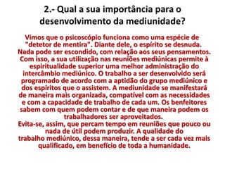 2.- Qual a sua importância para o 
desenvolvimento da mediunidade? 
Vimos que o psicoscópio funciona como uma espécie de 
"detetor de mentira". Diante dele, o espírito se desnuda. 
Nada pode ser escondido, com relação aos seus pensamentos. 
Com isso, a sua utilização nas reuniões mediúnicas permite à 
espiritualidade superior uma melhor administração do 
intercâmbio mediúnico. O trabalho a ser desenvolvido será 
programado de acordo com a aptidão do grupo mediúnico e 
dos espíritos que o assistem. A mediunidade se manifestará 
de maneira mais organizada, compatível com as necessidades 
e com a capacidade de trabalho de cada um. Os benfeitores 
sabem com quem podem contar e de que maneira podem os 
trabalhadores ser aproveitados. 
Evita-se, assim, que percam tempo em reuniões que pouco ou 
nada de útil podem produzir. A qualidade do 
trabalho mediúnico, dessa maneira, tende a ser cada vez mais 
qualificado, em benefício de toda a humanidade. 
 