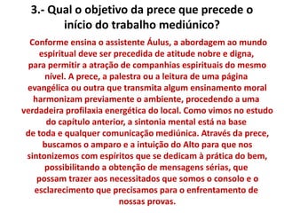 3.- Qual o objetivo da prece que precede o 
início do trabalho mediúnico? 
Conforme ensina o assistente Áulus, a abordagem ao mundo 
espiritual deve ser precedida de atitude nobre e digna, 
para permitir a atração de companhias espirituais do mesmo 
nível. A prece, a palestra ou a leitura de uma página 
evangélica ou outra que transmita algum ensinamento moral 
harmonizam previamente o ambiente, procedendo a uma 
verdadeira profilaxia energética do local. Como vimos no estudo 
do capítulo anterior, a sintonia mental está na base 
de toda e qualquer comunicação mediúnica. Através da prece, 
buscamos o amparo e a intuição do Alto para que nos 
sintonizemos com espíritos que se dedicam à prática do bem, 
possibilitando a obtenção de mensagens sérias, que 
possam trazer aos necessitados que somos o consolo e o 
esclarecimento que precisamos para o enfrentamento de 
nossas provas. 
 