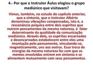 4.- Por que o Instrutor Áulus elogiou o grupo 
mediúnico que visitavam? 
Vimos, também, no estudo do capítulo anterior, 
que a sintonia, que o Instrutor Albério 
denominou vibrações compensadas, isto é, a 
ressonância psíquica entre dois espíritos que 
nutrem pensamentos da mesma natureza, é fator 
determinante da qualidade da comunicação 
mediúnica. Através dela, os espíritos encarnados 
e desencarnados estabelecem entre eles uma 
imantação pelo pensamento, vinculando-se, 
magneticamente, uns aos outros. Essa troca de 
energias da mesma natureza faz com que as 
mentes envolvidas entrem em sintonia e se 
alimentem mutuamente com seus pensamentos. 
 