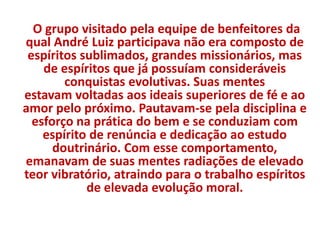 O grupo visitado pela equipe de benfeitores da 
qual André Luiz participava não era composto de 
espíritos sublimados, grandes missionários, mas 
de espíritos que já possuíam consideráveis 
conquistas evolutivas. Suas mentes 
estavam voltadas aos ideais superiores de fé e ao 
amor pelo próximo. Pautavam-se pela disciplina e 
esforço na prática do bem e se conduziam com 
espírito de renúncia e dedicação ao estudo 
doutrinário. Com esse comportamento, 
emanavam de suas mentes radiações de elevado 
teor vibratório, atraindo para o trabalho espíritos 
de elevada evolução moral. 
 